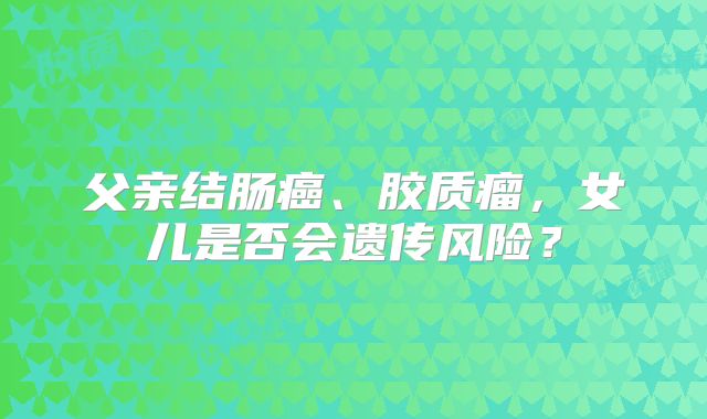 父亲结肠癌、胶质瘤，女儿是否会遗传风险？