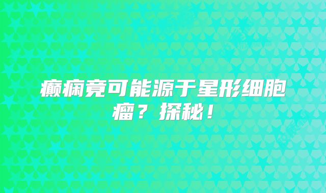 癫痫竟可能源于星形细胞瘤？探秘！