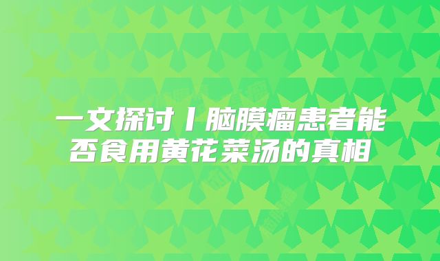一文探讨丨脑膜瘤患者能否食用黄花菜汤的真相