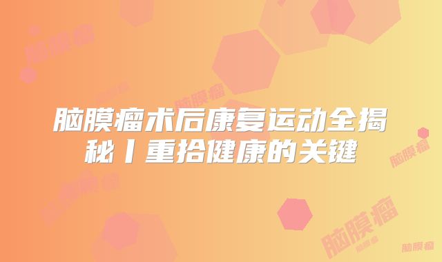 脑膜瘤术后康复运动全揭秘丨重拾健康的关键