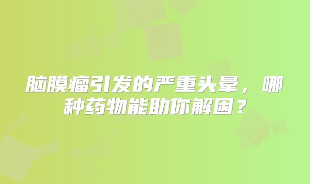 脑膜瘤引发的严重头晕，哪种药物能助你解困？