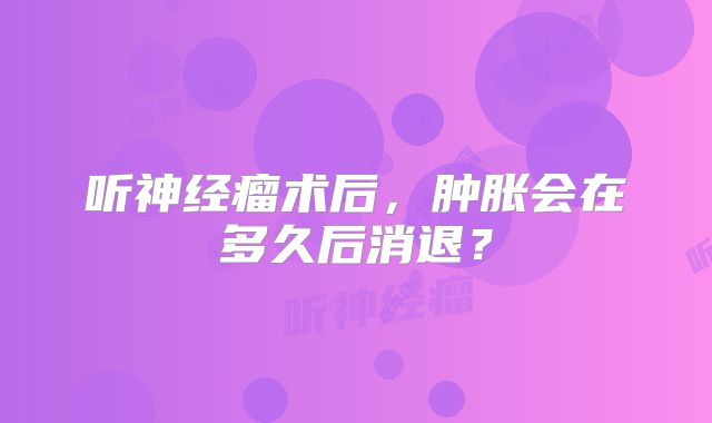 听神经瘤术后，肿胀会在多久后消退？