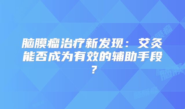 脑膜瘤治疗新发现：艾灸能否成为有效的辅助手段？