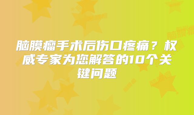 脑膜瘤手术后伤口疼痛？权威专家为您解答的10个关键问题