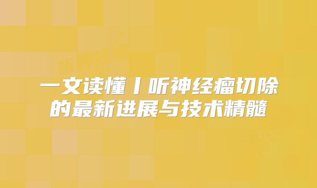 一文读懂丨听神经瘤切除的最新进展与技术精髓