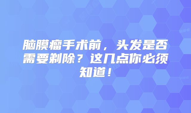 脑膜瘤手术前，头发是否需要剃除？这几点你必须知道！