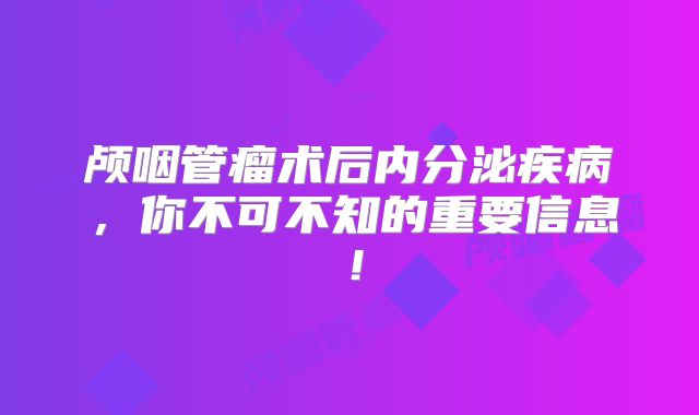 颅咽管瘤术后内分泌疾病，你不可不知的重要信息！