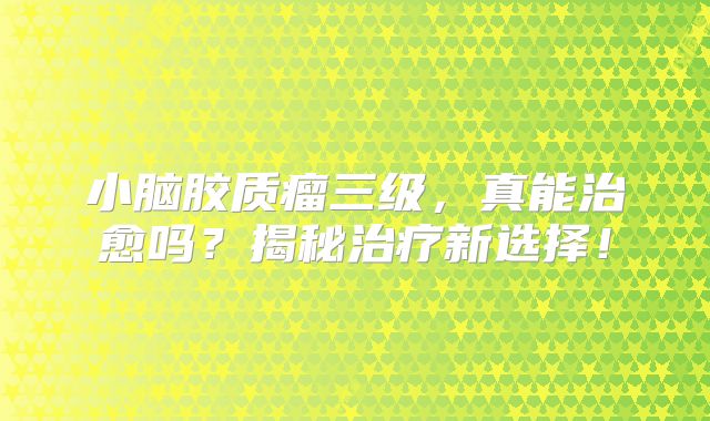 小脑胶质瘤三级，真能治愈吗？揭秘治疗新选择！