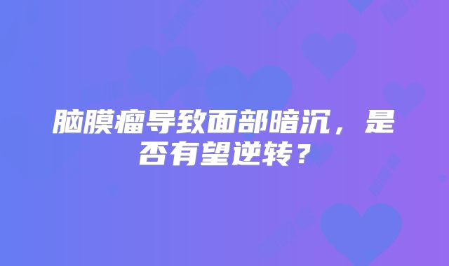 脑膜瘤导致面部暗沉，是否有望逆转？