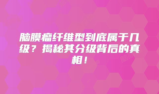 脑膜瘤纤维型到底属于几级？揭秘其分级背后的真相！