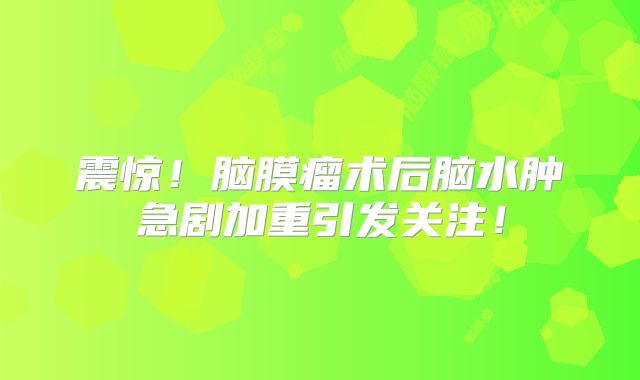 震惊！脑膜瘤术后脑水肿急剧加重引发关注！