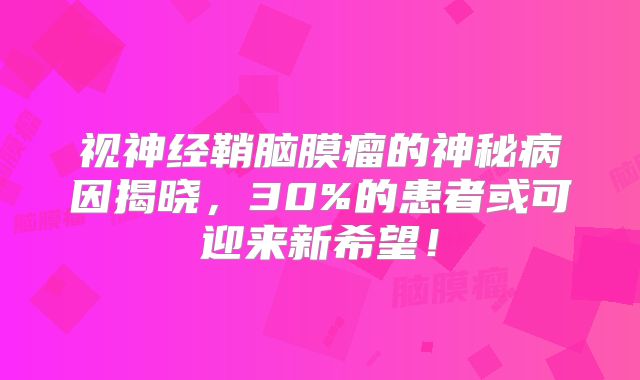 视神经鞘脑膜瘤的神秘病因揭晓，30%的患者或可迎来新希望！