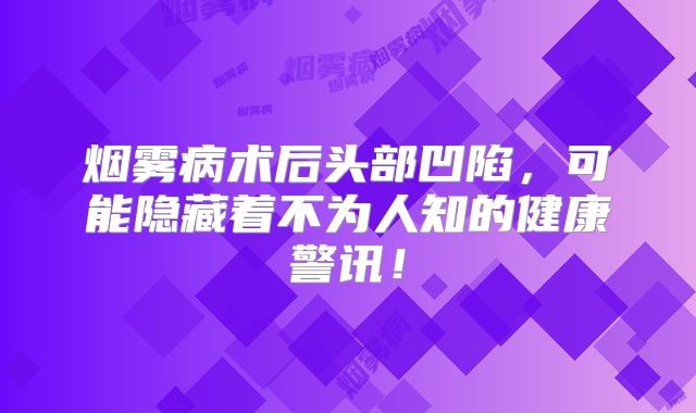 烟雾病术后头部凹陷，可能隐藏着不为人知的健康警讯！