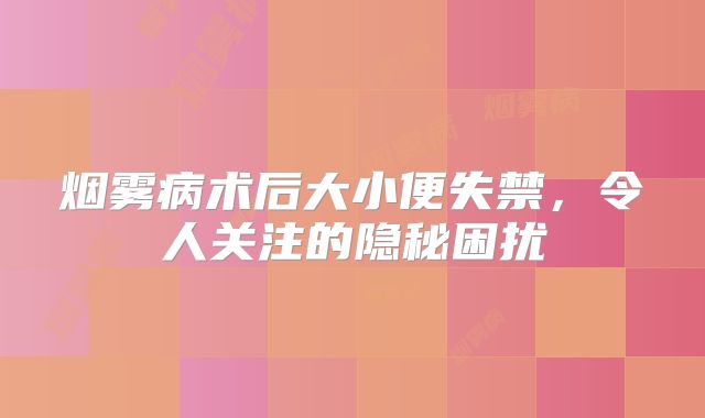 烟雾病术后大小便失禁，令人关注的隐秘困扰