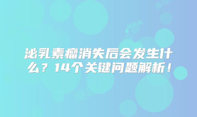 泌乳素瘤消失后会发生什么？14个关键问题解析！