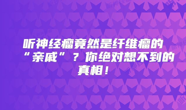 听神经瘤竟然是纤维瘤的“亲戚”？你绝对想不到的真相！