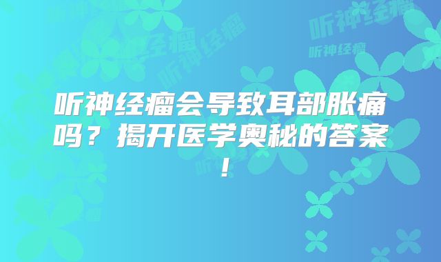 听神经瘤会导致耳部胀痛吗？揭开医学奥秘的答案！