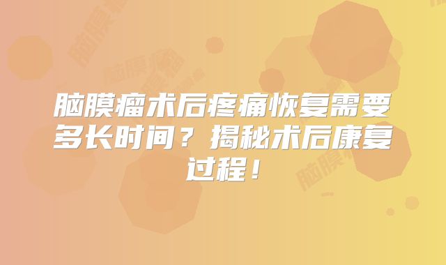 脑膜瘤术后疼痛恢复需要多长时间？揭秘术后康复过程！
