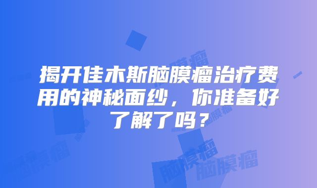 揭开佳木斯脑膜瘤治疗费用的神秘面纱，你准备好了解了吗？