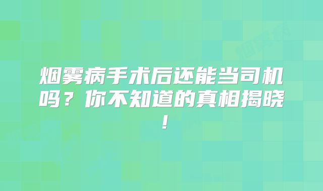 烟雾病手术后还能当司机吗？你不知道的真相揭晓！