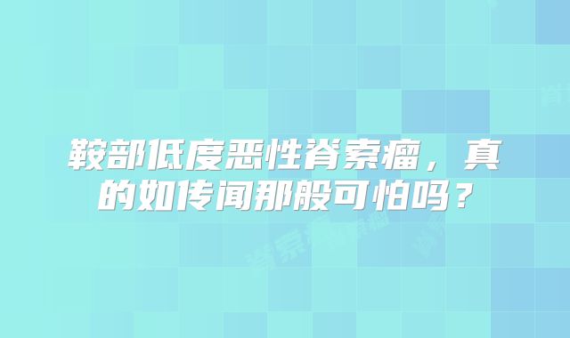 鞍部低度恶性脊索瘤，真的如传闻那般可怕吗？