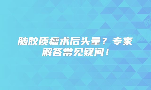 脑胶质瘤术后头晕？专家解答常见疑问！