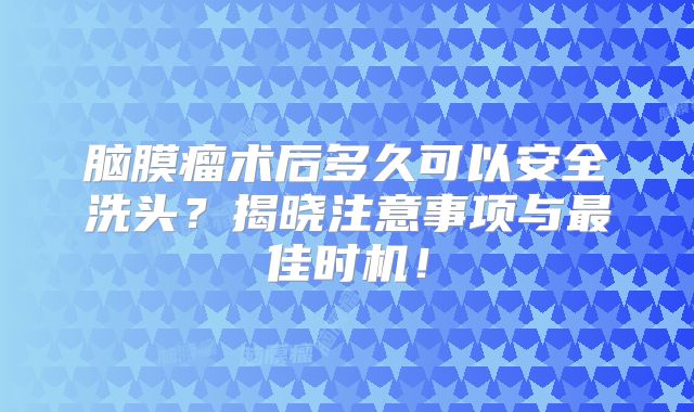 脑膜瘤术后多久可以安全洗头？揭晓注意事项与最佳时机！