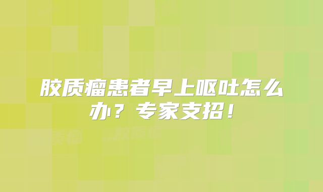 胶质瘤患者早上呕吐怎么办？专家支招！
