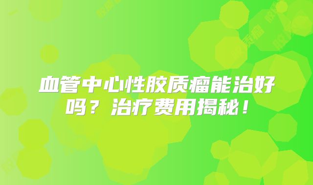 血管中心性胶质瘤能治好吗？治疗费用揭秘！