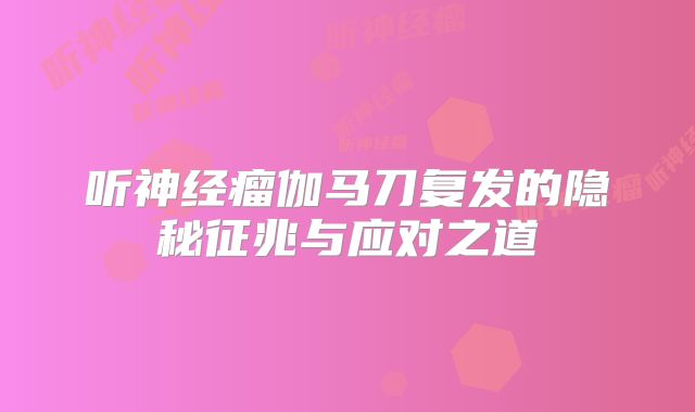 听神经瘤伽马刀复发的隐秘征兆与应对之道