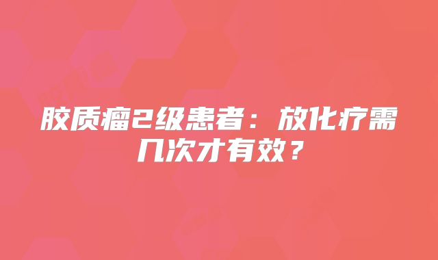 胶质瘤2级患者：放化疗需几次才有效？