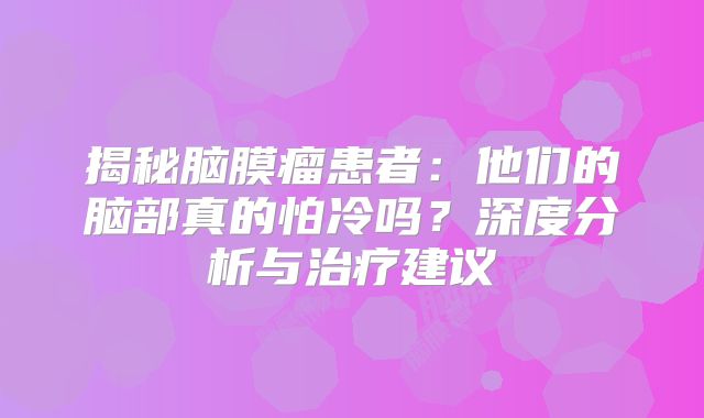 揭秘脑膜瘤患者：他们的脑部真的怕冷吗？深度分析与治疗建议
