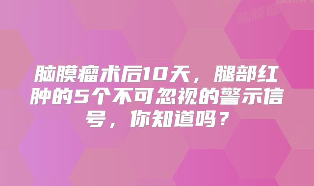 脑膜瘤术后10天，腿部红肿的5个不可忽视的警示信号，你知道吗？