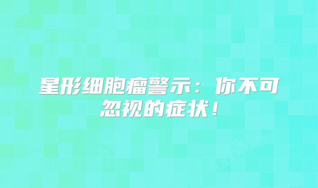 星形细胞瘤警示：你不可忽视的症状！
