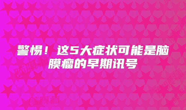 警惕！这5大症状可能是脑膜瘤的早期讯号