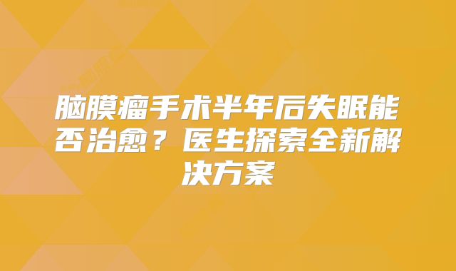 脑膜瘤手术半年后失眠能否治愈？医生探索全新解决方案