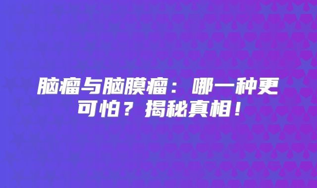 脑瘤与脑膜瘤：哪一种更可怕？揭秘真相！