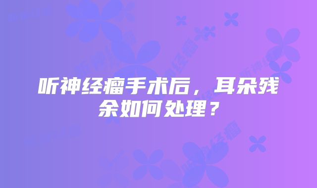 听神经瘤手术后，耳朵残余如何处理？