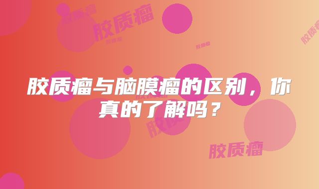 胶质瘤与脑膜瘤的区别，你真的了解吗？