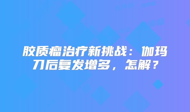 胶质瘤治疗新挑战：伽玛刀后复发增多，怎解？