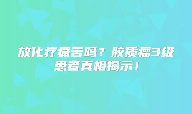 放化疗痛苦吗？胶质瘤3级患者真相揭示！