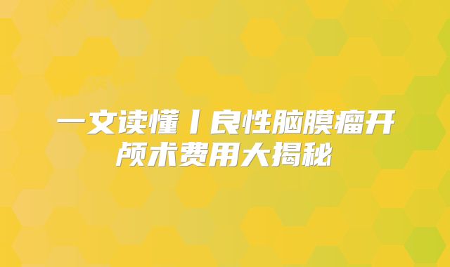一文读懂丨良性脑膜瘤开颅术费用大揭秘