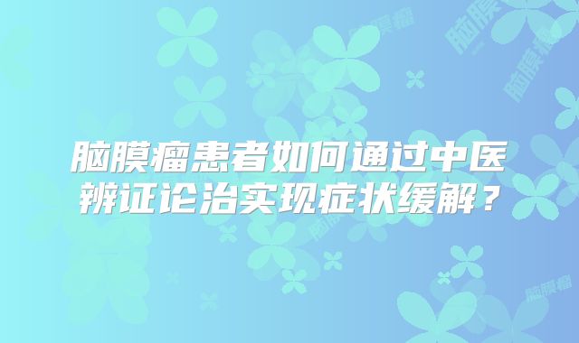 脑膜瘤患者如何通过中医辨证论治实现症状缓解？