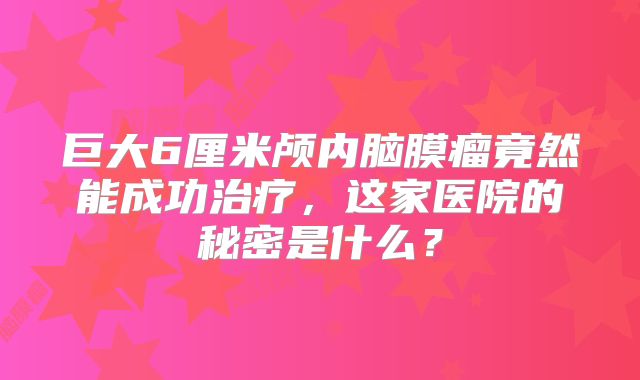 巨大6厘米颅内脑膜瘤竟然能成功治疗，这家医院的秘密是什么？