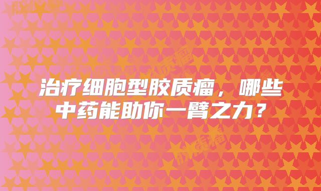 治疗细胞型胶质瘤，哪些中药能助你一臂之力？