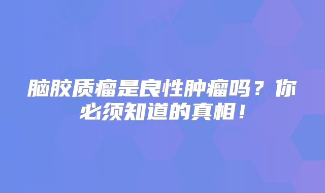 脑胶质瘤是良性肿瘤吗？你必须知道的真相！