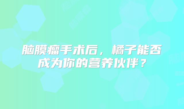 脑膜瘤手术后，橘子能否成为你的营养伙伴？