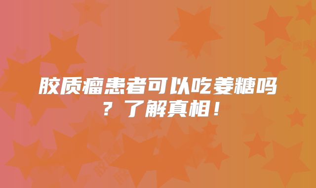 胶质瘤患者可以吃姜糖吗？了解真相！
