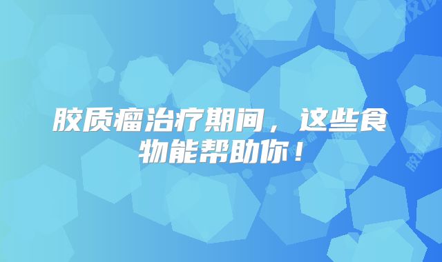 胶质瘤治疗期间，这些食物能帮助你！