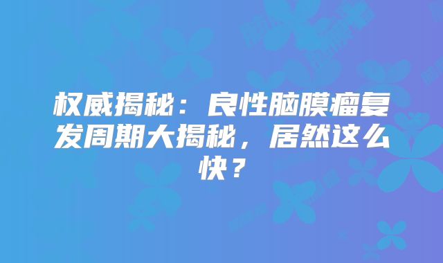 权威揭秘：良性脑膜瘤复发周期大揭秘，居然这么快？